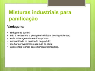 Misturas industriais para
panificação
Vantagens:
• redução de custos;
• não é necessária a pesagem individual dos ingredientes;
• evita estocagem de matérias-primas;
• uniformidade na qualidade do produto;
• melhor aproveitamento da mão de obra;
• assistência técnica das empresas fabricantes.
 
