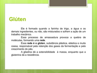 Glúten
Ele é formado quando a farinha de trigo, a água e os
demais ingredientes, ou não, são misturados e sofrem a ação de um
trabalho mecânico.
Essa processo de amassadura provoca a quebra de
moléculas, formando uma rede.
Essa rede é o glúten, substância plástica, elástica e muito
coesa, responsável pela retenção dos gases da fermentação e pelo
crescimento do pão.
A gliadina dá a extensibilidade à massa, enquanto que a
glutenina dá a resistência.
 