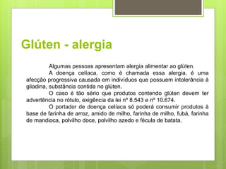 Glúten - alergia
Algumas pessoas apresentam alergia alimentar ao glúten.
A doença celíaca, como é chamada essa alergia, é uma
afecção progressiva causada em indivíduos que possuem intolerância à
gliadina, substância contida no glúten.
O caso é tão sério que produtos contendo glúten devem ter
advertência no rótulo, exigência da lei nº 8.543 e nº 10.674.
O portador de doença celíaca só poderá consumir produtos à
base de farinha de arroz, amido de milho, farinha de milho, fubá, farinha
de mandioca, polvilho doce, polvilho azedo e fécula de batata.
 