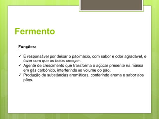Fermento
Funções:
 É responsável por deixar o pão macio, com sabor e odor agradável, e
fazer com que os bolos cresçam.
 Agente de crescimento que transforma o açúcar presente na massa
em gás carbônico, interferindo no volume do pão.
 Produção de substâncias aromáticas, conferindo aroma e sabor aos
pães.
 