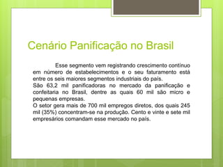 Cenário Panificação no Brasil
Esse segmento vem registrando crescimento contínuo
em número de estabelecimentos e o seu faturamento está
entre os seis maiores segmentos industriais do país.
São 63,2 mil paniﬁcadoras no mercado da paniﬁcação e
confeitaria no Brasil, dentre as quais 60 mil são micro e
pequenas empresas.
O setor gera mais de 700 mil empregos diretos, dos quais 245
mil (35%) concentram-se na produção. Cento e vinte e sete mil
empresários comandam esse mercado no país.
 