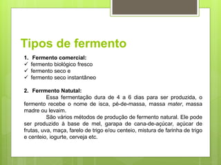 Tipos de fermento
1. Fermento comercial:
 fermento biológico fresco
 fermento seco e
 fermento seco instantâneo
2. Ferrmento Natutal:
Essa fermentação dura de 4 a 6 dias para ser produzida, o
fermento recebe o nome de isca, pé-de-massa, massa mater, massa
madre ou levaim.
São vários métodos de produção de fermento natural. Ele pode
ser produzido à base de mel, garapa de cana-de-açúcar, açúcar de
frutas, uva, maça, farelo de trigo e/ou centeio, mistura de farinha de trigo
e centeio, iogurte, cerveja etc.
 