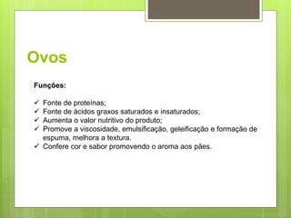 Ovos
Funções:
 Fonte de proteínas;
 Fonte de ácidos graxos saturados e insaturados;
 Aumenta o valor nutritivo do produto;
 Promove a viscosidade, emulsiﬁcação, geleiﬁcação e formação de
espuma, melhora a textura.
 Confere cor e sabor promovendo o aroma aos pães.
 