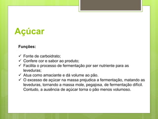 Açúcar
Funções:
 Fonte de carboidrato;
 Confere cor e sabor ao produto;
 Facilita o processo de fermentação por ser nutriente para as
leveduras;
 Atua como amaciante e dá volume ao pão.
 O excesso de açúcar na massa prejudica a fermentação, matando as
leveduras, tornando a massa mole, pegajosa, de fermentação difícil.
Contudo, a ausência de açúcar torna o pão menos volumoso.
 