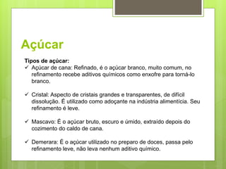 Açúcar
Tipos de açúcar:
 Açúcar de cana: Reﬁnado, é o açúcar branco, muito comum, no
reﬁnamento recebe aditivos químicos como enxofre para torná-lo
branco.
 Cristal: Aspecto de cristais grandes e transparentes, de difícil
dissolução. É utilizado como adoçante na indústria alimentícia. Seu
reﬁnamento é leve.
 Mascavo: É o açúcar bruto, escuro e úmido, extraído depois do
cozimento do caldo de cana.
 Demerara: É o açúcar utilizado no preparo de doces, passa pelo
reﬁnamento leve, não leva nenhum aditivo químico.
 