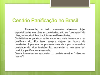 Cenário Panificação no Brasil
Atualmente, a todo momento abrem-se lojas
especializadas em pães e confeitarias, são as “boutiques” de
pães, tortas, docinhos tradicionais e diferenciados.
Confeiteiros e padeiros estão cada vez mais inovando e se
qualiﬁcan- do. Por isso, sempre viajam em busca de
novidades. A procura por produtos naturais e por uma melhor
qualidade de vida também faz aumentar o interesse em
produtos paniﬁcados artesanais.
Dessa forma,vamos aproveitar o cenário atual e “mãos na
massa”!
 
