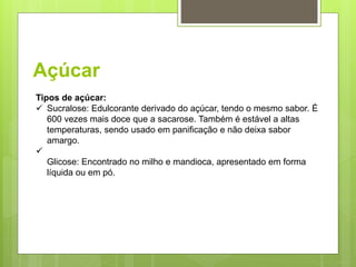 Açúcar
Tipos de açúcar:
 Sucralose: Edulcorante derivado do açúcar, tendo o mesmo sabor. É
600 vezes mais doce que a sacarose. Também é estável a altas
temperaturas, sendo usado em paniﬁcação e não deixa sabor
amargo.

Glicose: Encontrado no milho e mandioca, apresentado em forma
líquida ou em pó.
 