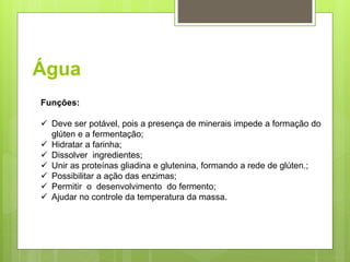 Água
Funções:
 Deve ser potável, pois a presença de minerais impede a formação do
glúten e a fermentação;
 Hidratar a farinha;
 Dissolver ingredientes;
 Unir as proteínas gliadina e glutenina, formando a rede de glúten.;
 Possibilitar a ação das enzimas;
 Permitir o desenvolvimento do fermento;
 Ajudar no controle da temperatura da massa.
 