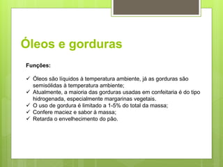 Óleos e gorduras
Funções:
 Óleos são líquidos à temperatura ambiente, já as gorduras são
semisólidas à temperatura ambiente;
 Atualmente, a maioria das gorduras usadas em confeitaria é do tipo
hidrogenada, especialmente margarinas vegetais.
 O uso de gordura é limitado a 1-5% do total da massa;
 Confere maciez e sabor à massa;
 Retarda o envelhecimento do pão.
 