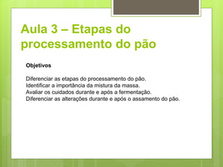 Aula 3 – Etapas do
processamento do pão
Objetivos
Diferenciar as etapas do processamento do pão.
Identiﬁcar a importância da mistura da massa.
Avaliar os cuidados durante e após a fermentação.
Diferenciar as alterações durante e após o assamento do pão.
 