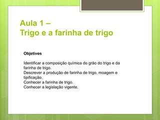 Aula 1 –
Trigo e a farinha de trigo
Objetivos
Identiﬁcar a composição química do grão do trigo e da
farinha de trigo.
Descrever a produção de farinha de trigo, moagem e
tipiﬁcação.
Conhecer a farinha de trigo.
Conhecer a legislação vigente.
 
