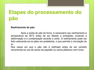 Etapas do processamento do
pão
Resfriamento do pão:
Após a saída do pão do forno, é necessário seu resfriamento à
temperatura de 30°C antes de ser fatiado e embalado, evitando a
deformação e a condensação durante o corte. O resfriamento pode ser
feito colocando-se os pães em prateleiras, o que permite a circulação do
ar.
Nos casos em que o pão não é resfriado antes de ser vendido
recomenda-se uso de sacos de papelão ou sacos plásticos com furos.
 