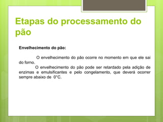 Etapas do processamento do
pão
Envelhecimento do pão:
O envelhecimento do pão ocorre no momento em que ele sai
do forno.
O envelhecimento do pão pode ser retardado pela adição de
enzimas e emulsificantes e pelo congelamento, que deverá ocorrer
sempre abaixo de 0°C.
 