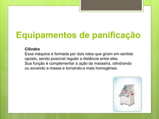 Equipamentos de paniﬁcação
Cilindro
Essa máquina é formada por dois rolos que giram em sentido
oposto, sendo possível regular a distância entre eles.
Sua função é complementar a ação da masseira, cilindrando
ou sovando a massa e tornando-a mais homogênea.
 