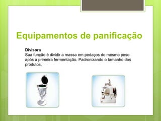Equipamentos de paniﬁcação
Divisora
Sua função é dividir a massa em pedaços do mesmo peso
após a primeira fermentação. Padronizando o tamanho dos
produtos.
 