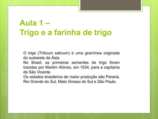 Aula 1 –
Trigo e a farinha de trigo
O trigo (Triticum sativum) é uma gramínea originada
do sudoeste da Ásia.
No Brasil, as primeiras sementes de trigo foram
trazidas por Martim Afonso, em 1534, para a capitania
de São Vicente.
Os estados brasileiros de maior produção são Paraná,
Rio Grande do Sul, Mato Grosso do Sul e São Paulo.
 