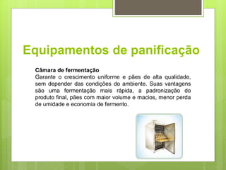 Equipamentos de paniﬁcação
Câmara de fermentação
Garante o crescimento uniforme e pães de alta qualidade,
sem depender das condições do ambiente. Suas vantagens
são uma fermentação mais rápida, a padronização do
produto ﬁnal, pães com maior volume e macios, menor perda
de umidade e economia de fermento.
 