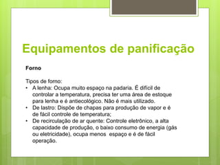Equipamentos de paniﬁcação
Forno
Tipos de forno:
• A lenha: Ocupa muito espaço na padaria. É difícil de
controlar a temperatura, precisa ter uma área de estoque
para lenha e é antiecológico. Não é mais utilizado.
• De lastro: Dispõe de chapas para produção de vapor e é
de fácil controle de temperatura;
• De recirculação de ar quente: Controle eletrônico, a alta
capacidade de produção, o baixo consumo de energia (gás
ou eletricidade), ocupa menos espaço e é de fácil
operação.
 