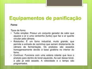 Equipamentos de paniﬁcação
Forno
Tipos de forno:
• Turbo simples: Possui um conjunto gerador de calor que
aquece o ar e uma ventoinha (turbo) que faz o ar quente
circular pela câmara.
• Rototurbo: É um forno industrial, muito grande, que
permite a entrada de carrinhos que saíram diretamente da
câmara de fermentação. Os produtos são assados
homogeneamente devido à base giratória no interior do
forno.
• Contínuo: Funciona com uma esteira rolante que leva o
produto para dentro do túnel aquecido. Ao sair desse túnel,
o pão já está assado. A velocidade e o tempo são
programados.
 