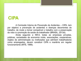 CIPA
A Comissão Interna de Prevenção de Acidentes – CIPA, tem
por objetivo a prevenção de acidentes e doenças decorrentes do
trabalho, de modo a tornar compatível o trabalho com a preservação
da vida e a promoção da saúde do trabalhador (BRASIL, 2013d).
Ainda segundo a NR-5, todas as empresas privadas,
públicas, sociedades de economia mista, associações, cooperativas,
órgãos da administração ou instituições que admitam trabalhadores
como empregados, devem constituir CIPA e mantê-la em regular
funcionamento (MTE, 1999).
 