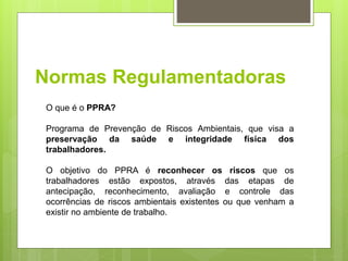 Normas Regulamentadoras
O que é o PPRA?
Programa de Prevenção de Riscos Ambientais, que visa a
preservação da saúde e integridade física dos
trabalhadores.
O objetivo do PPRA é reconhecer os riscos que os
trabalhadores estão expostos, através das etapas de
antecipação, reconhecimento, avaliação e controle das
ocorrências de riscos ambientais existentes ou que venham a
existir no ambiente de trabalho.
 
