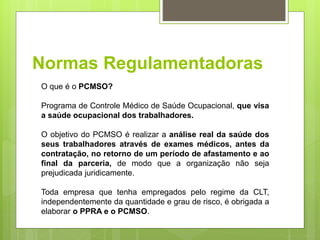 Normas Regulamentadoras
O que é o PCMSO?
Programa de Controle Médico de Saúde Ocupacional, que visa
a saúde ocupacional dos trabalhadores.
O objetivo do PCMSO é realizar a análise real da saúde dos
seus trabalhadores através de exames médicos, antes da
contratação, no retorno de um período de afastamento e ao
final da parceria, de modo que a organização não seja
prejudicada juridicamente.
Toda empresa que tenha empregados pelo regime da CLT,
independentemente da quantidade e grau de risco, é obrigada a
elaborar o PPRA e o PCMSO.
 