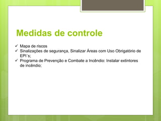 Medidas de controle
 Mapa de riscos
 Sinalizações de segurança, Sinalizar Áreas com Uso Obrigatório de
EPI´s;
 Programa de Prevenção e Combate a Incêndio: Instalar extintores
de incêndio;
 