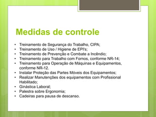 Medidas de controle
• Treinamento de Segurança do Trabalho, CIPA;
• Treinamento de Uso / Higiene de EPI's;
• Treinamento de Prevenção e Combate a Incêndio;
• Treinamento para Trabalho com Fornos, conforme NR-14;
• Treinamento para Operação de Máquinas e Equipamentos,
conforme NR-12.
• Instalar Proteção das Partes Móveis dos Equipamentos;
• Realizar Manutenções dos equipamentos com Profissional
Habilitado;
• Ginástica Laboral;
• Palestra sobre Ergonomia;
• Cadeiras para pausa de descanso.
 