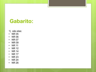 Gabarito:
1) são elas:
• NR 05
• NR 06
• NR 07
• NR 09
• NR 11
• NR 12
• NR 14
• NR 17
• NR 23
• NR 24
• NR 26
 