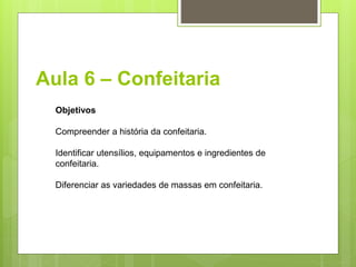 Aula 6 – Confeitaria
Objetivos
Compreender a história da confeitaria.
Identiﬁcar utensílios, equipamentos e ingredientes de
confeitaria.
Diferenciar as variedades de massas em confeitaria.
 