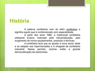 História
A palavra confeitaria vem do latim confectum e
signiﬁca aquilo que é confeccionado com especialidade.
A partir dos anos 1980, a tradicional confeitaria
artesanal evoluiu motivada pela industrialização, pelo
surgimento de novos equipamentos, produtos e técnicas.
A confeitaria teve que se ajustar à nova socie- dade
e se adaptar aos hipermercados e à chegada da confeitaria
industrial. Nesse período, ocorreu então a grande
democratização da sobremesa.
 
