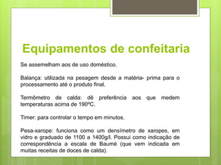 Equipamentos de confeitaria
Se assemelham aos de uso doméstico.
Balança: utilizada na pesagem desde a matéria- prima para o
processamento até o produto ﬁnal.
Termômetro de calda: dê preferência aos que medem
temperaturas acima de 190ºC.
Timer: para controlar o tempo em minutos.
Pesa-xarope: funciona como um densímetro de xaropes, em
vidro e graduado de 1100 a 1400g/l. Possui como indicação de
correspondência a escala de Baumé (que vem indicada em
muitas receitas de doces de calda).
 