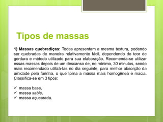 Tipos de massas
1) Massas quebradiças: Todas apresentam a mesma textura, podendo
ser quebradas de maneira relativamente fácil, dependendo do teor de
gordura e método utilizado para sua elaboração. Recomenda-se utilizar
essas massas depois de um descanso de, no mínimo, 30 minutos, sendo
mais recomendado utilizá-las no dia seguinte, para melhor absorção da
umidade pela farinha, o que torna a massa mais homogênea e macia.
Classifica-se em 3 tipos:
 massa base,
 massa sablé,
 massa açucarada.
 