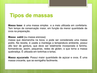 Tipos de massas
Massa base: é uma massa simples e a mais utilizada em confeitaria.
Tem tempo de conservação maior, em função da menor quantidade de
ovos na preparação.
Massa sablé (ou massa arenosa):
massa que desmancha na boca, e pode ser considerada uma massa
podre. Na receita, é usada a manteiga a temperatura ambiente, possui
alto teor de gordura, que deve ser totalmente incorporada à farinha,
formando-se, assim, pequenas, redes de glúten, o que torna a massa
quebradiça. É utilizada em tortinhas e tortas.
Massa açucarada: Possui maior quantidade de açúcar e ovos. É uma
massa crocante, que se esmigalha facilmente.
 