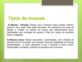 Tipos de massas
2) Massas folhadas: Massa com a fórmula muito simples: farinha,
gordura, sal e água. Não utiliza fermento. Se caracteriza por meio de
dobras e viradas, as dobras de massa são extremamente ﬁnas,
intercaladas com camadas de gordura. Pode ser usada em produtos
doces e salgados.
3) Massas secas: Massa açucarada e aromatizada, com variação de
sabores como o chocolate, por exemplo. Pode ser trabalhada com várias
apresentações e cores utilizando o rolo e variando a forma (linear,
quadriculada, enrolada), cortando os biscoitos com uma faca.
 