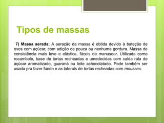 Tipos de massas
7) Massa aerada: A aeração da massa é obtida devido à bateção de
ovos com açúcar, com adição de pouca ou nenhuma gordura. Massa de
consistência mais leve e elástica, fáceis de manusear. Utilizada como
rocambole, base de tortas recheadas e umedecidas com calda rala de
açúcar aromatizado, guaraná ou leite achocolatado. Pode também ser
usada pra fazer fundo e as laterais de tortas recheadas com mousses.
 