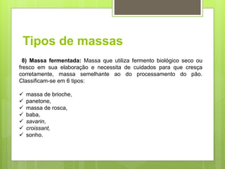 Tipos de massas
8) Massa fermentada: Massa que utiliza fermento biológico seco ou
fresco em sua elaboração e necessita de cuidados para que cresça
corretamente, massa semelhante ao do processamento do pão.
Classiﬁcam-se em 6 tipos:
 massa de brioche,
 panetone,
 massa de rosca,
 baba,
 savarin,
 croissant,
 sonho.
 