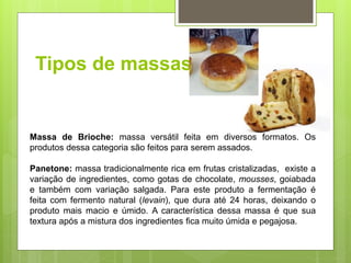 Tipos de massas
Massa de Brioche: massa versátil feita em diversos formatos. Os
produtos dessa categoria são feitos para serem assados.
Panetone: massa tradicionalmente rica em frutas cristalizadas, existe a
variação de ingredientes, como gotas de chocolate, mousses, goiabada
e também com variação salgada. Para este produto a fermentação é
feita com fermento natural (levain), que dura até 24 horas, deixando o
produto mais macio e úmido. A característica dessa massa é que sua
textura após a mistura dos ingredientes ﬁca muito úmida e pegajosa.
 