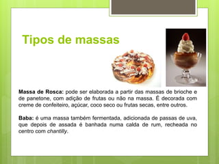 Tipos de massas
Massa de Rosca: pode ser elaborada a partir das massas de brioche e
de panetone, com adição de frutas ou não na massa. É decorada com
creme de confeiteiro, açúcar, coco seco ou frutas secas, entre outros.
Baba: é uma massa também fermentada, adicionada de passas de uva,
que depois de assada é banhada numa calda de rum, recheada no
centro com chantilly.
 