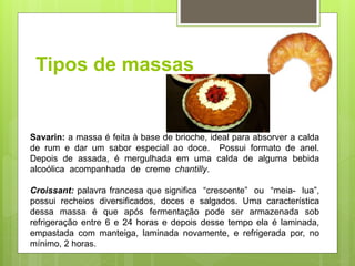 Tipos de massas
Savarin: a massa é feita à base de brioche, ideal para absorver a calda
de rum e dar um sabor especial ao doce. Possui formato de anel.
Depois de assada, é mergulhada em uma calda de alguma bebida
alcoólica acompanhada de creme chantilly.
Croissant: palavra francesa que signiﬁca “crescente” ou “meia- lua”,
possui recheios diversiﬁcados, doces e salgados. Uma característica
dessa massa é que após fermentação pode ser armazenada sob
refrigeração entre 6 e 24 horas e depois desse tempo ela é laminada,
empastada com manteiga, laminada novamente, e refrigerada por, no
mínimo, 2 horas.
 