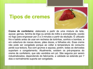 Tipos de cremes
Creme de confeiteiro: elaborado a partir de uma mistura de leite,
açúcar, gemas, farinha de trigo ou amido de milho e aromatizante, cozido
no fogo para engrossar por 2 a 3 minutos a partir da ebulição. É utilizado
frio e batido antes de usar em recheios de tortinhas, sonhos e bombas, e
em cobertura de roscas doces, pães doces, e folhados etc. Esse creme
não pode ser congelado porque ao voltar à temperatura de consumo
perde sua textura, ﬁca com grumos e aquosa, porém, todas as derivadas
suportam o congelamento. Atualmente, existem os pré-preparos do
creme de confeiteiro, que são vendidos em pó. São seguros por serem
industrializados; dependendo do fabricante, a validade se estende por 7
dias e normalmente suporta ser congelado.
 