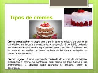 Tipos de cremes
Creme Mousseline: é preparado a partir de uma mistura de creme de
confeiteiro, manteiga e aromatizante. A proporção é de 1:1/3, podendo
ser acrescentado de outros ingredientes como chocolate. É utilizado em
recheios e decorações de bolos, recheio de bombas e variações ou
bases de sobremesas.
Creme Ligeiro: é uma elaboração derivada do creme de confeiteiro,
misturando o creme de confeiteiro com creme de leite batido e um
aromatizante. É utilizado como recheios de massas, bolos ou
decoração.
 