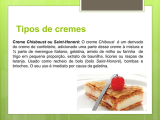 Tipos de cremes
Creme Chisboust ou Saint-Honoré: O creme Chiboust é um derivado
do creme de confeiteiro, adicionado uma parte desse creme à mistura e
½ parte de merengue Italiano, gelatina, amido de milho ou farinha de
trigo em pequena proporção, extrato de baunilha, licores ou raspas de
laranja. Usado como recheio de bolo (bolo Saint-Honoré), bombas e
brioches. O seu uso é imediato por causa da gelatina.
 