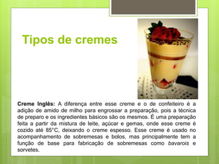Tipos de cremes
Creme Inglês: A diferença entre esse creme e o de confeiteiro é a
adição de amido de milho para engrossar a preparação, pois a técnica
de preparo e os ingredientes básicos são os mesmos. É uma preparação
feita a partir da mistura de leite, açúcar e gemas, onde esse creme é
cozido até 85°C, deixando o creme espesso. Esse creme é usado no
acompanhamento de sobremesas e bolos, mas principalmente tem a
função de base para fabricação de sobremesas como bavarois e
sorvetes.
 