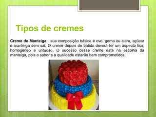 Tipos de cremes
Creme de Manteiga: sua composição básica é ovo, gema ou clara, açúcar
e manteiga sem sal. O creme depois de batido deverá ter um aspecto liso,
homogêneo e untuoso. O sucesso desse creme está na escolha da
manteiga, pois o sabor e a qualidade estarão bem comprometidos.
 