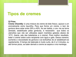 Tipos de cremes
2) Frios:
Creme Chantilly: é uma mistura de creme de leite fresco, açúcar e um
aromatizante como baunilha. Para que forme um creme, o teor de
gordura deve estar entre 30% a 40%. Ao ser batido, o cre- me se torna
aereado, estabilizado pelas gorduras, é necessário que todos os
utensílios que vão ser utilizados sejam mantidos gelados abaixo de
10°C, (bacia, pás das batedeiras e o creme). Para melhor resultado,
bater o creme sobre outro recipiente com água e gelo. Dessa maneira,
aumenta a viscosidade da gordura e as borbulhas de ar estabilizam-se
rapidamente. O tempo de batenção é muito curto, de 2 a 3 minutos, ou
até formar picos, se bater demais o creme se separa e vira manteiga.
 