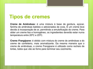 Tipos de cremes
Creme de Amêndoas: é uma mistura à base de gordura, açúcar,
farinha de amêndoas batidos e adicionados de ovos. É um creme leve
devido à incorporação de ar, permitindo a emulsiﬁcação do creme. Para
obter um creme liso e homogêneo, os ingredientes deverão estar numa
temperatura entre 20ºC e 25ºC.
Creme Frangipane: é obtido com mistura do creme de amêndoas e do
creme de confeiteiro, mais aromatizante. Da mesma maneira que o
creme de amêndoas, o creme Frangipane é utilizado como recheio de
tortas, bolos que vão ao forno para terminar seu cozimento.
 