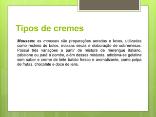 Tipos de cremes
Mousses: as mousses são preparações aeradas e leves, utilizadas
como recheio de bolos, massas secas e elaboração de sobremesas.
Possui três variações a partir de mistura de merengue italiano,
zabaione ou patê à bombe, além dessas misturas, adiciona-se gelatina
sem sabor e creme de leite batido fresco e aromatizante, como polpa
de frutas, chocolate e doce de leite.
 