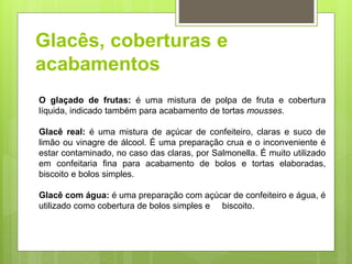Glacês, coberturas e
acabamentos
O glaçado de frutas: é uma mistura de polpa de fruta e cobertura
líquida, indicado também para acabamento de tortas mousses.
Glacê real: é uma mistura de açúcar de confeiteiro, claras e suco de
limão ou vinagre de álcool. É uma preparação crua e o inconveniente é
estar contaminado, no caso das claras, por Salmonella. É muito utilizado
em confeitaria ﬁna para acabamento de bolos e tortas elaboradas,
biscoito e bolos simples.
Glacê com água: é uma preparação com açúcar de confeiteiro e água, é
utilizado como cobertura de bolos simples e biscoito.
 