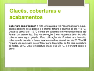 Glacês, coberturas e
acabamentos
Cobertura com Fondant: é feita uma calda a 108 °C com açúcar e água,
depois adiciona-se a glicose e o cremor tártaro e cozinha-se até 115 °C.
Deixa-se esfriar até 110 °C e bate em batedeira em velocidade baixa até
formar um creme liso. Sua conservação é em recipiente bem fechado
coberto com água gelada. Para utilização do Fondant em biscoito,
cobertura de docinho e bolos, sua temperatura deverá ser de 28 °C a 34
°C para uso com saco de confeitar para decoração, se for para cobertura
de tortas, 38°C. Uma temperatura maior que 38 °C, o Fondant perde o
brilho.
 